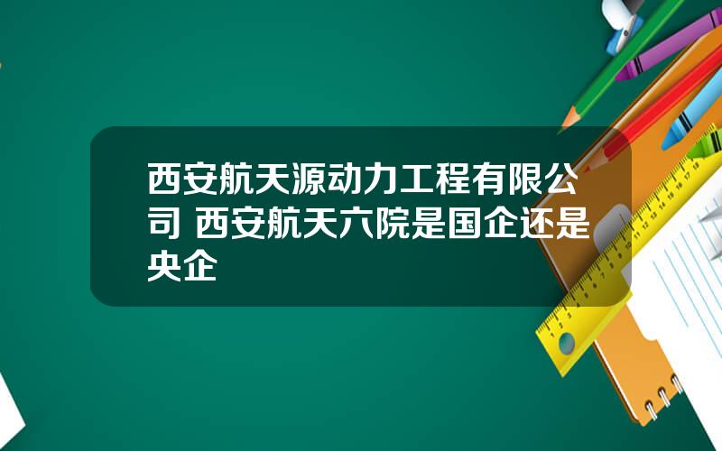 西安航天源动力工程有限公司 西安航天六院是国企还是央企